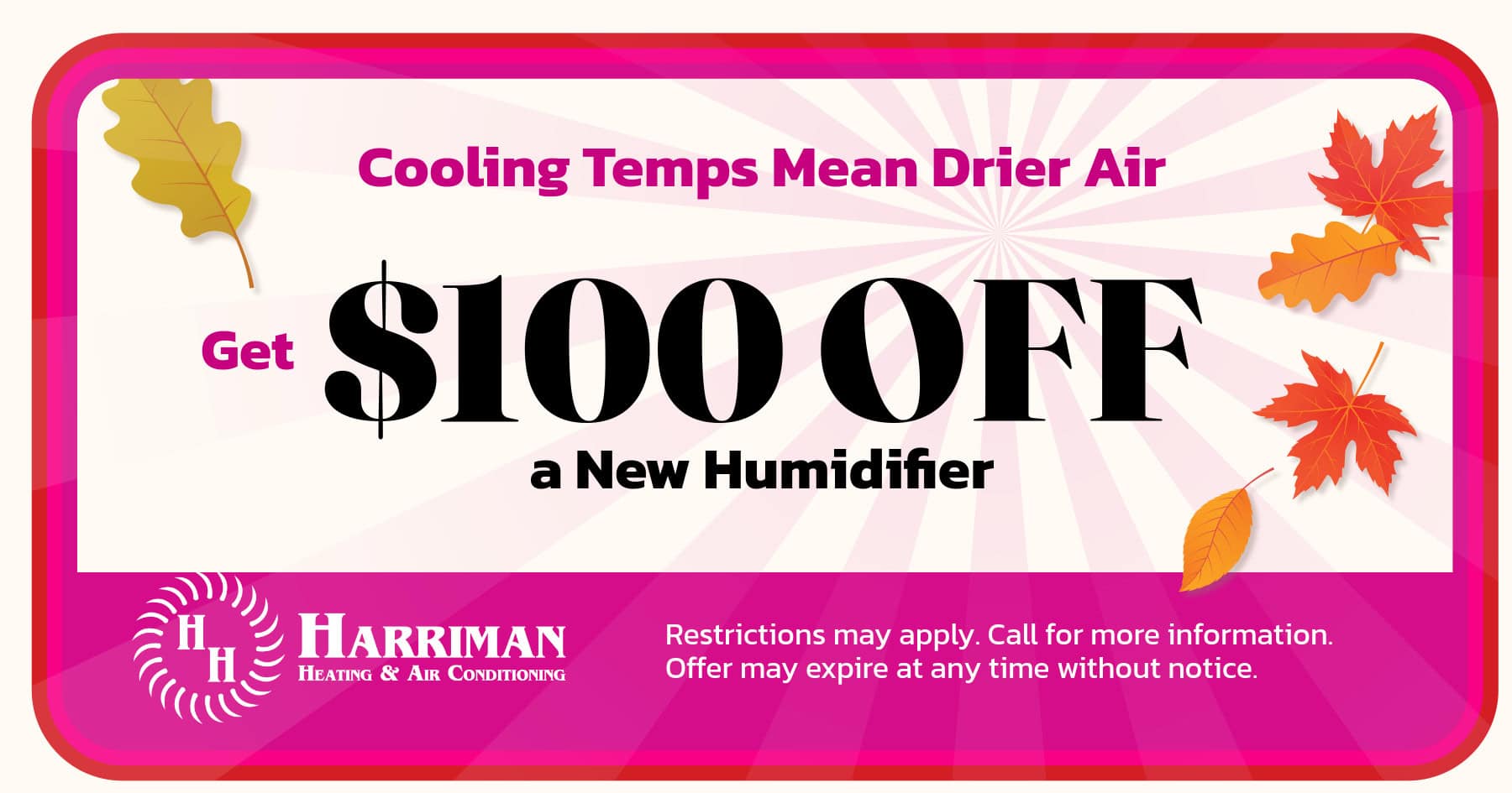 $100 Off a new humidifier. Restrictions may apply. Call for more information. Offer may expire at any time without notice.
