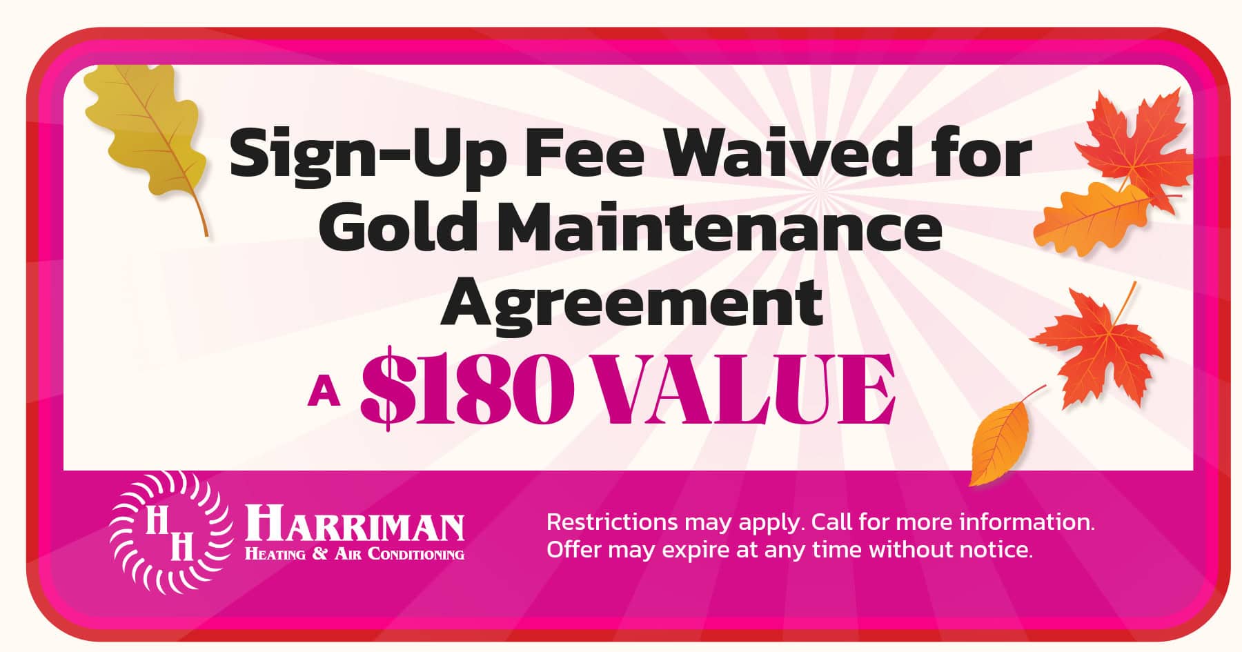 Sign up fee waived for Gold Maintenance Agreement. Restrictions may apply. Call for more information. Offer may expire without notice. A $180 value.