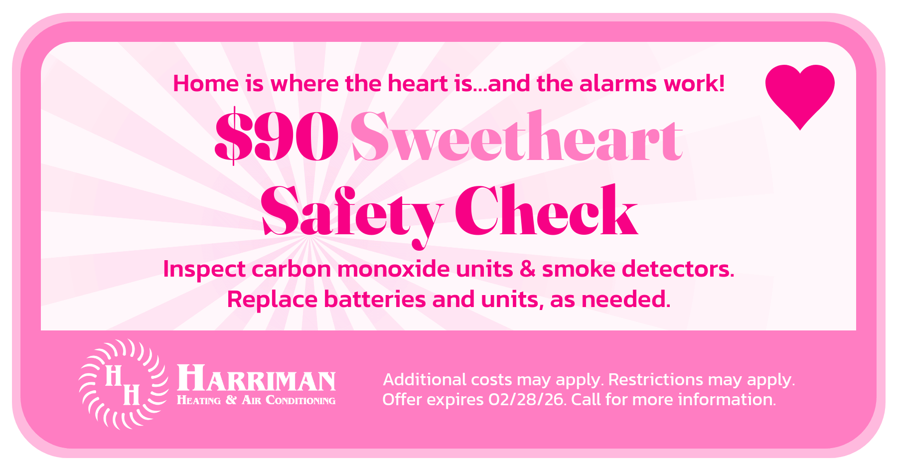 $90 Sweetheart safety check. Inspect carbon monoxide and smoke detectors. Replace batteries and units, as needed. Additional costs may apply. Restrictions may apply. Call for more details. Offer expires 02/28/26.