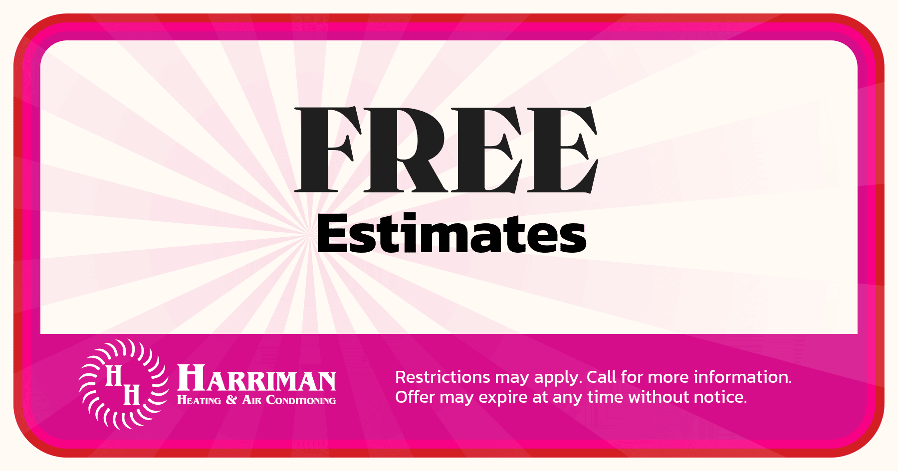Free estimates. Restrictions may apply. Call for more information. Offer may expire at any time without notice.