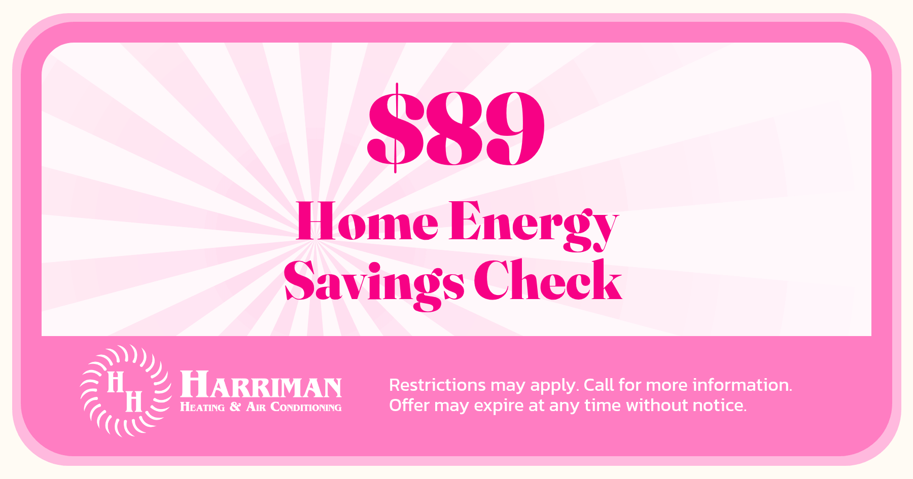 $89 Home Energy Savings Check. Restrictions may apply. Call for more information. Offer may expire without notice.