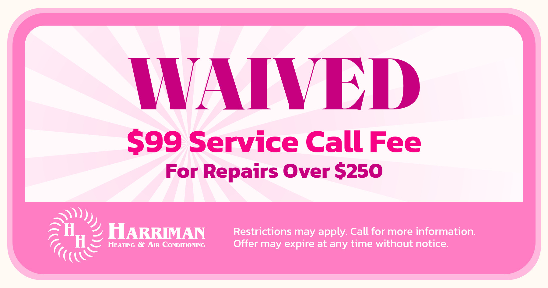 Waived $99 service call free for repairs over $250. Restrictions may apply. Call fore more information. Offer may expire at any time without notice.